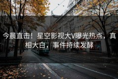 今晨直击！星空影视大V曝光热点，真相大白，事件持续发酵