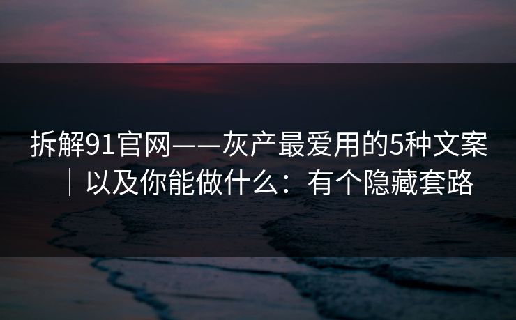 拆解91官网——灰产最爱用的5种文案｜以及你能做什么：有个隐藏套路
